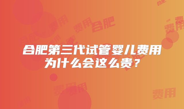 合肥第三代试管婴儿费用为什么会这么贵？