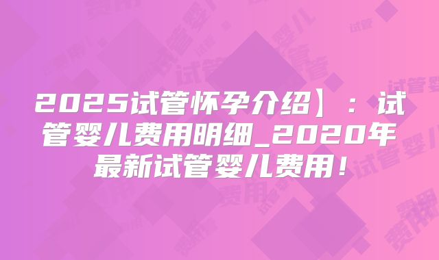 2025试管怀孕介绍】:试管婴儿费用明细_2020年最新试管婴儿费用!