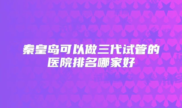 秦皇岛可以做三代试管的医院排名哪家好