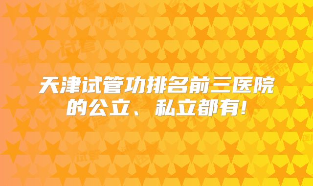 天津试管功排名前三医院的公立、私立都有!