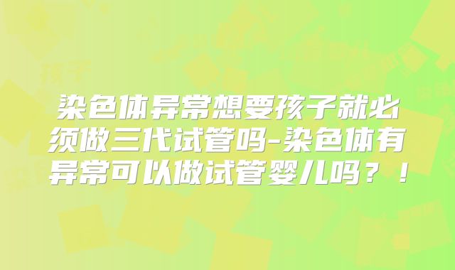 染色体异常想要孩子就必须做三代试管吗-染色体有异常可以做试管婴儿吗？！