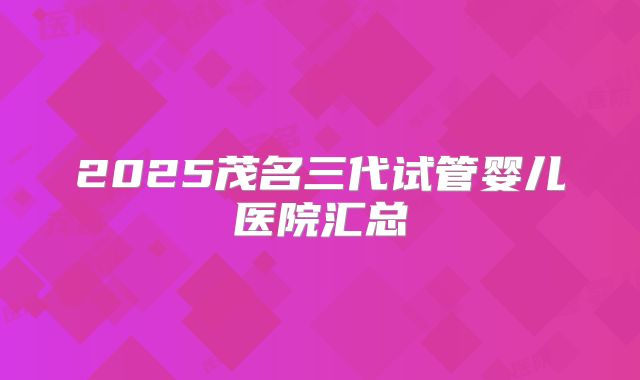 2025茂名三代试管婴儿医院汇总