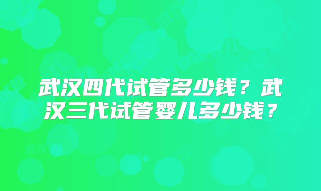 武汉四代试管多少钱?武汉三代试管婴儿多少钱?