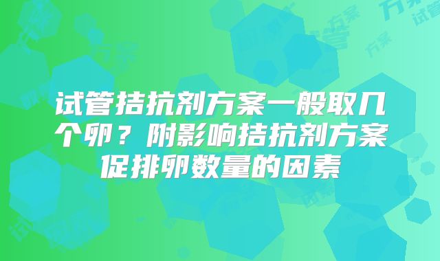 试管拮抗剂方案一般取几个卵?附影响拮抗剂方案促排卵数量的因素