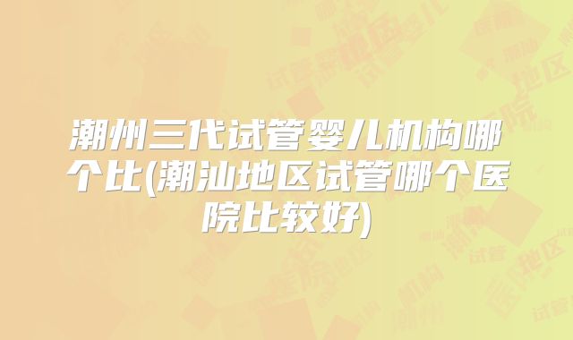 潮州三代试管婴儿机构哪个比(潮汕地区试管哪个医院比较好)