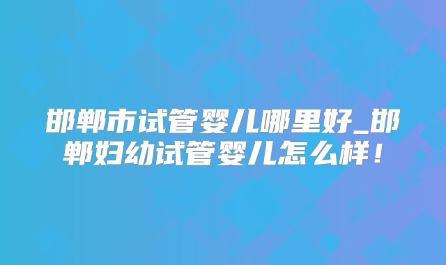 邯郸市试管婴儿哪里好_邯郸妇幼试管婴儿怎么样！