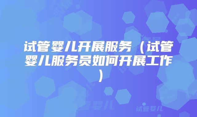 试管婴儿开展服务（试管婴儿服务员如何开展工作）