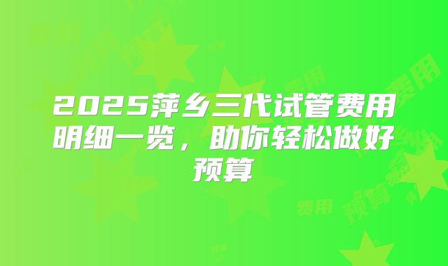 2025萍乡三代试管费用明细一览，助你轻松做好预算