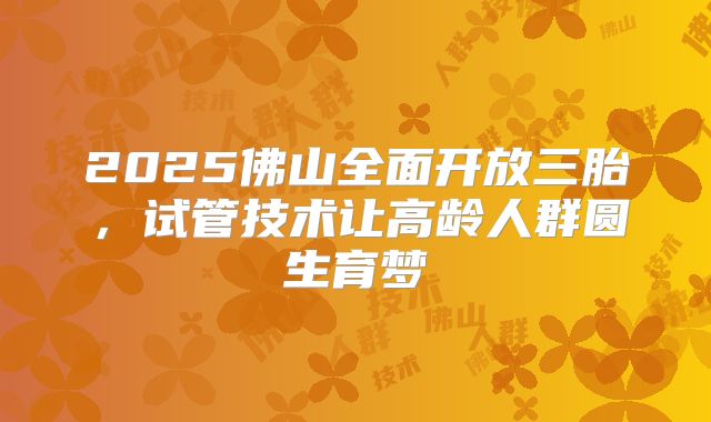 2025佛山全面开放三胎，试管技术让高龄人群圆生育梦