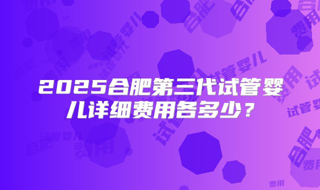 2025合肥第三代试管婴儿详细费用各多少？