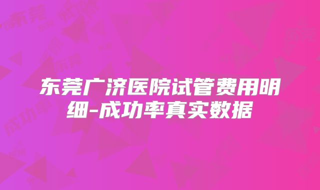 东莞广济医院试管费用明细-成功率真实数据