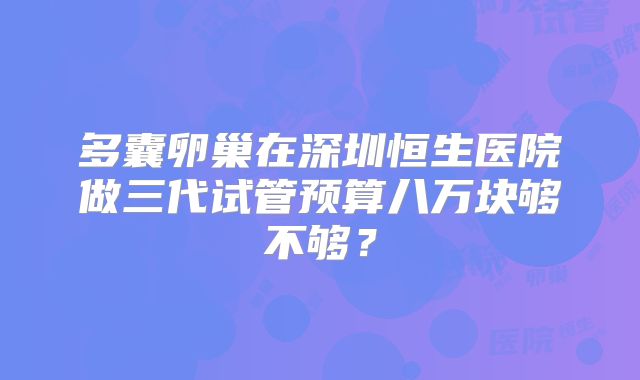多囊卵巢在深圳恒生医院做三代试管预算八万块够不够？