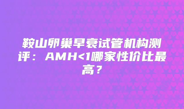 鞍山卵巢早衰试管机构测评：AMH<1哪家性价比最高？