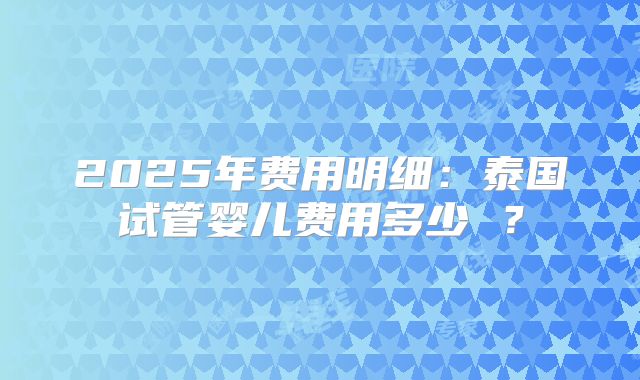 2025年费用明细：泰国试管婴儿费用多少 ？