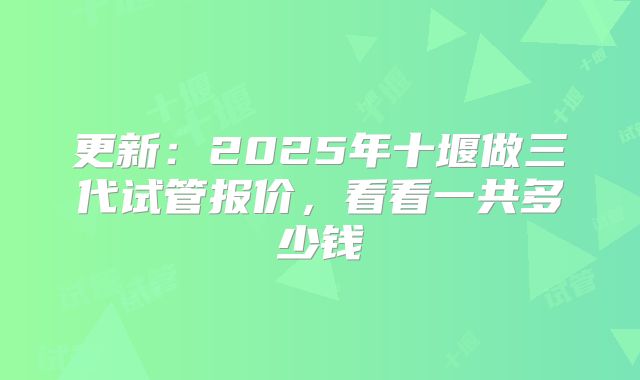 更新：2025年十堰做三代试管报价，看看一共多少钱
