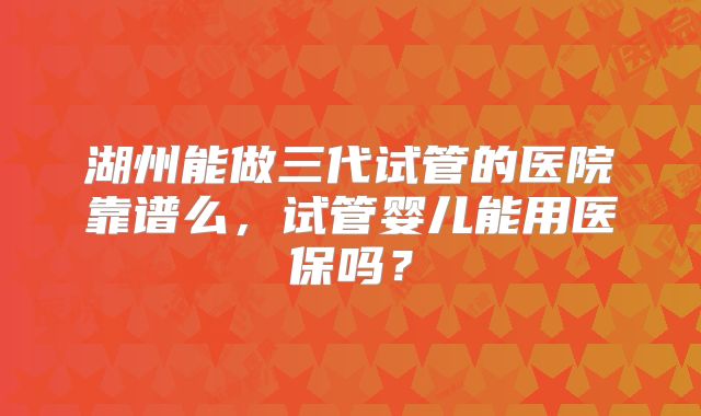 湖州能做三代试管的医院靠谱么，试管婴儿能用医保吗？