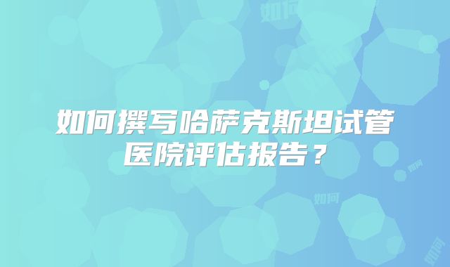 如何撰写哈萨克斯坦试管医院评估报告？