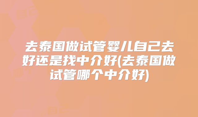 去泰国做试管婴儿自己去好还是找中介好(去泰国做试管哪个中介好)