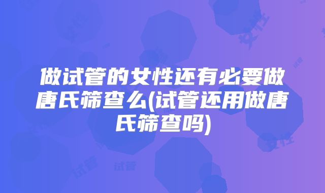 做试管的女性还有必要做唐氏筛查么(试管还用做唐氏筛查吗)