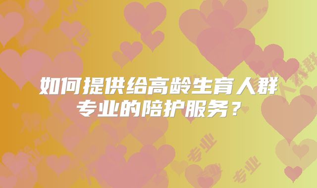 如何提供给高龄生育人群专业的陪护服务？