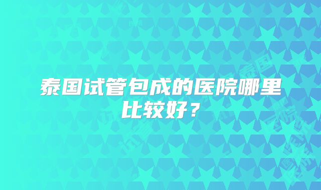 泰国试管包成的医院哪里比较好？