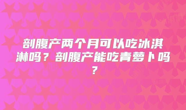 剖腹产两个月可以吃冰淇淋吗？剖腹产能吃青萝卜吗？