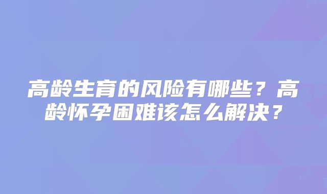 高龄生育的风险有哪些?高龄怀孕困难该怎么解决?