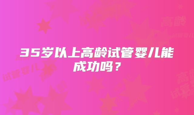 35岁以上高龄试管婴儿能成功吗?