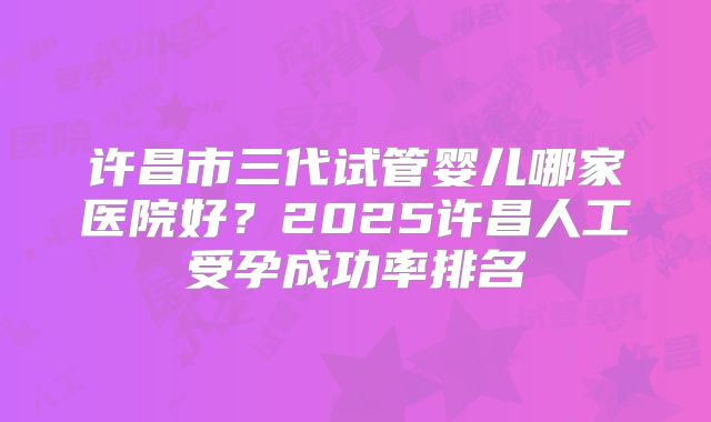 许昌市三代试管婴儿哪家医院好?2025许昌人工受孕成功率排名