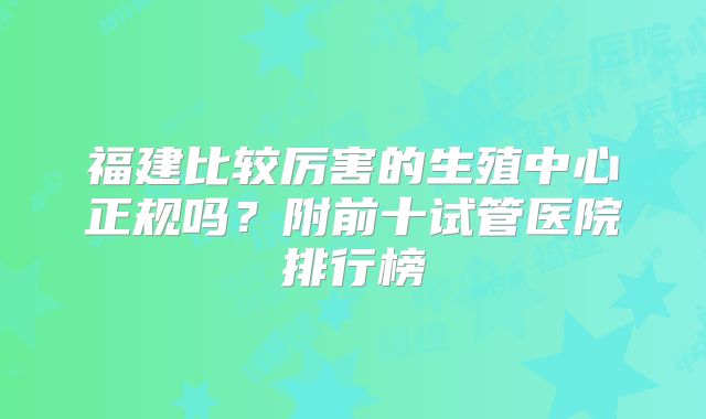 福建比较厉害的生殖中心正规吗?附前十试管医院排行榜