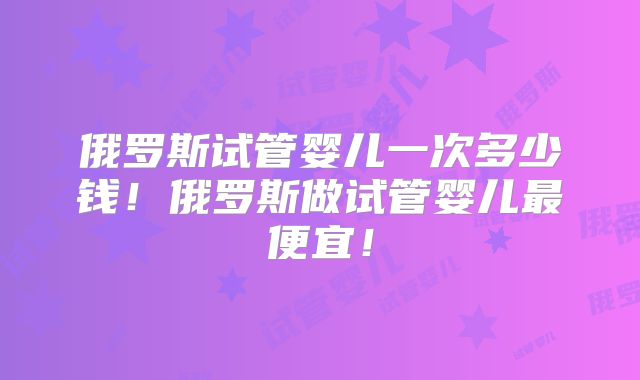 俄罗斯试管婴儿一次多少钱！俄罗斯做试管婴儿最便宜！