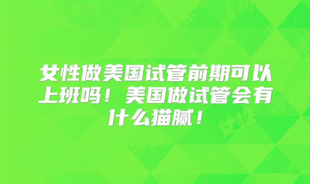 女性做美国试管前期可以上班吗！美国做试管会有什么猫腻！
