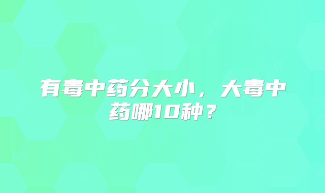 有毒中药分大小,大毒中药哪10种?