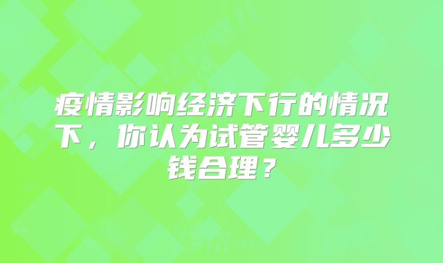 疫情影响经济下行的情况下，你认为试管婴儿多少钱合理？