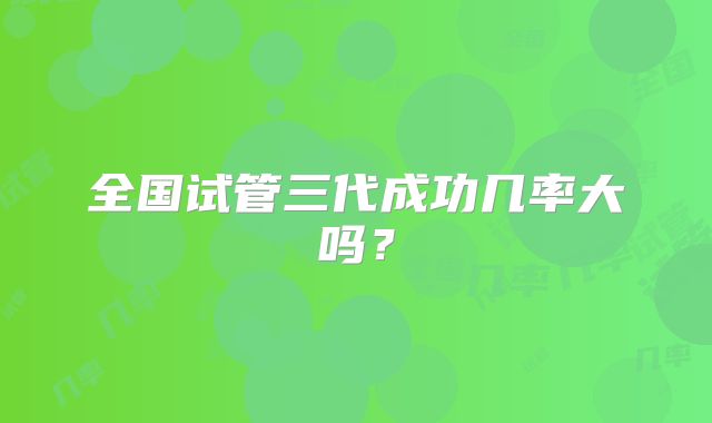 全国试管三代成功几率大吗？