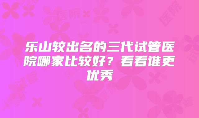 乐山较出名的三代试管医院哪家比较好?看看谁更优秀