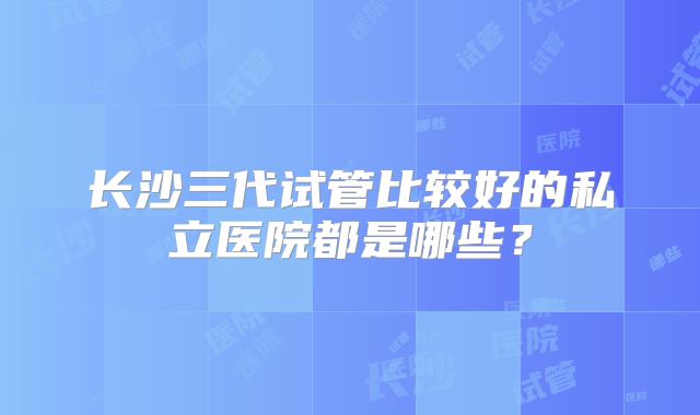 长沙三代试管比较好的私立医院都是哪些？