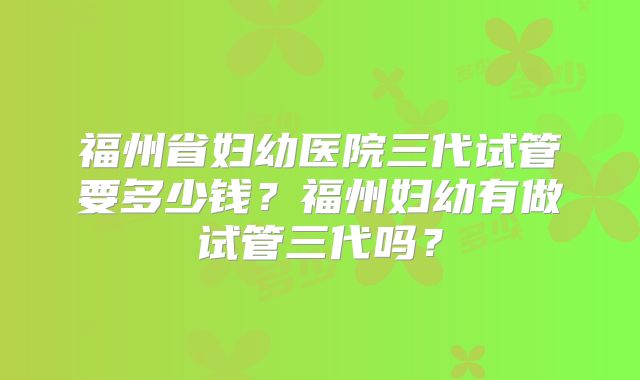 福州省妇幼医院三代试管要多少钱？福州妇幼有做试管三代吗？