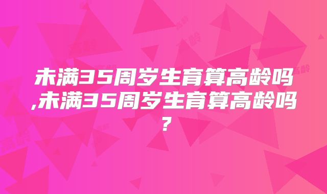 未满35周岁生育算高龄吗,未满35周岁生育算高龄吗？