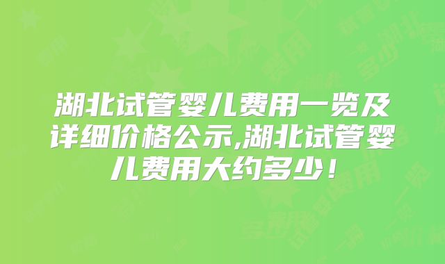 湖北试管婴儿费用一览及详细价格公示,湖北试管婴儿费用大约多少！