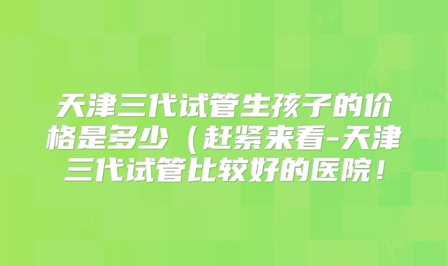 天津三代试管生孩子的价格是多少(赶紧来看-天津三代试管比较好的医院!