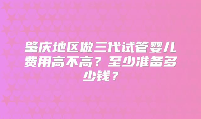 肇庆地区做三代试管婴儿费用高不高?至少准备多少钱?