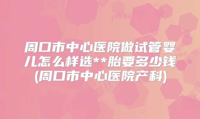 周口市中心医院做试管婴儿怎么样选**胎要多少钱(周口市中心医院产科)