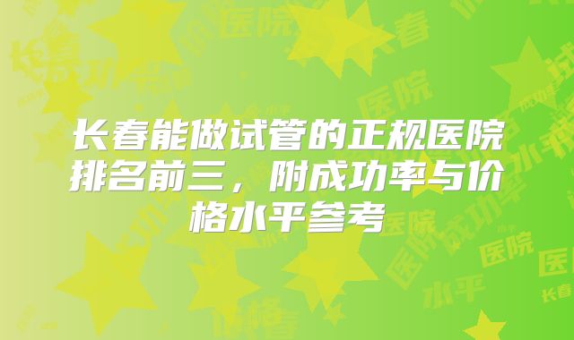 长春能做试管的正规医院排名前三，附成功率与价格水平参考