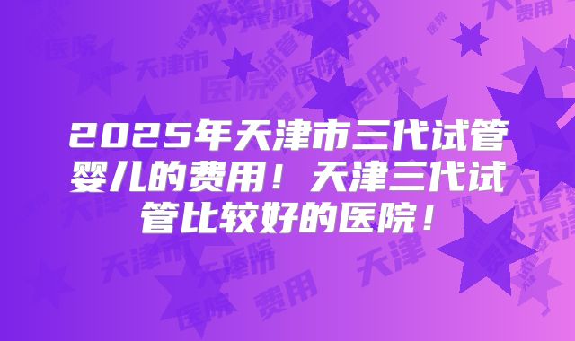 2025年天津市三代试管婴儿的费用！天津三代试管比较好的医院！