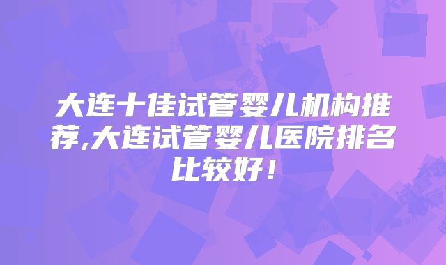大连十佳试管婴儿机构推荐,大连试管婴儿医院排名比较好！
