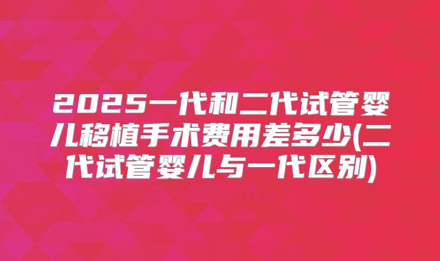 2025一代和二代试管婴儿移植手术费用差多少(二代试管婴儿与一代区别)