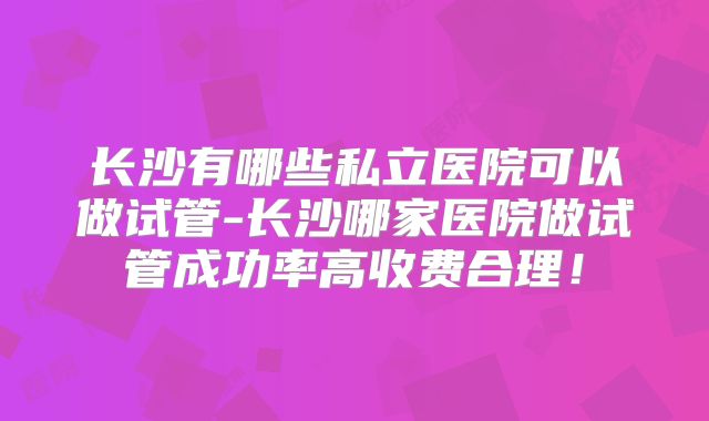长沙有哪些私立医院可以做试管-长沙哪家医院做试管成功率高收费合理！