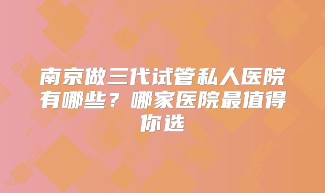 南京做三代试管私人医院有哪些?哪家医院最值得你选