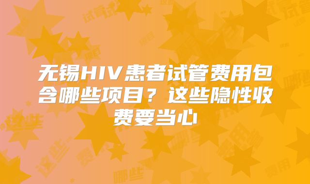 无锡HIV患者试管费用包含哪些项目？这些隐性收费要当心